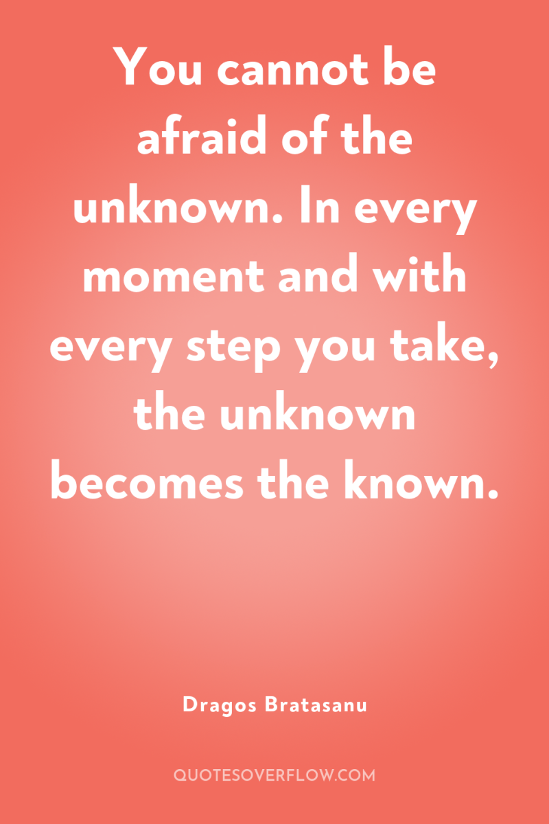 You cannot be afraid of the unknown. In every moment...