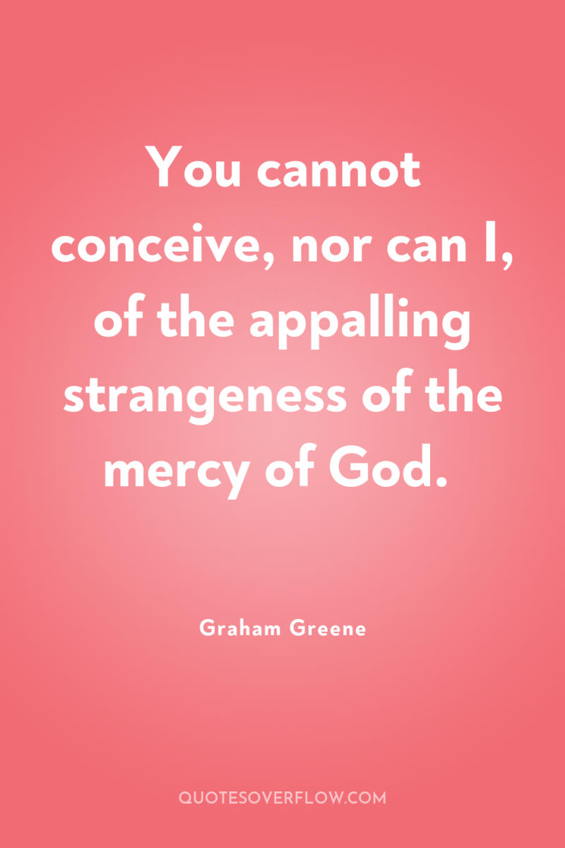 You cannot conceive, nor can I, of the appalling strangeness...