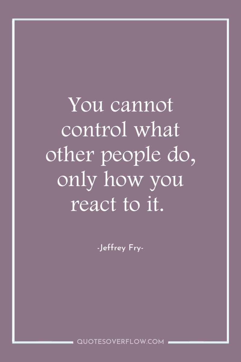 You cannot control what other people do, only how you...