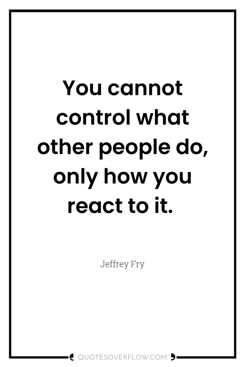You cannot control what other people do, only how you...