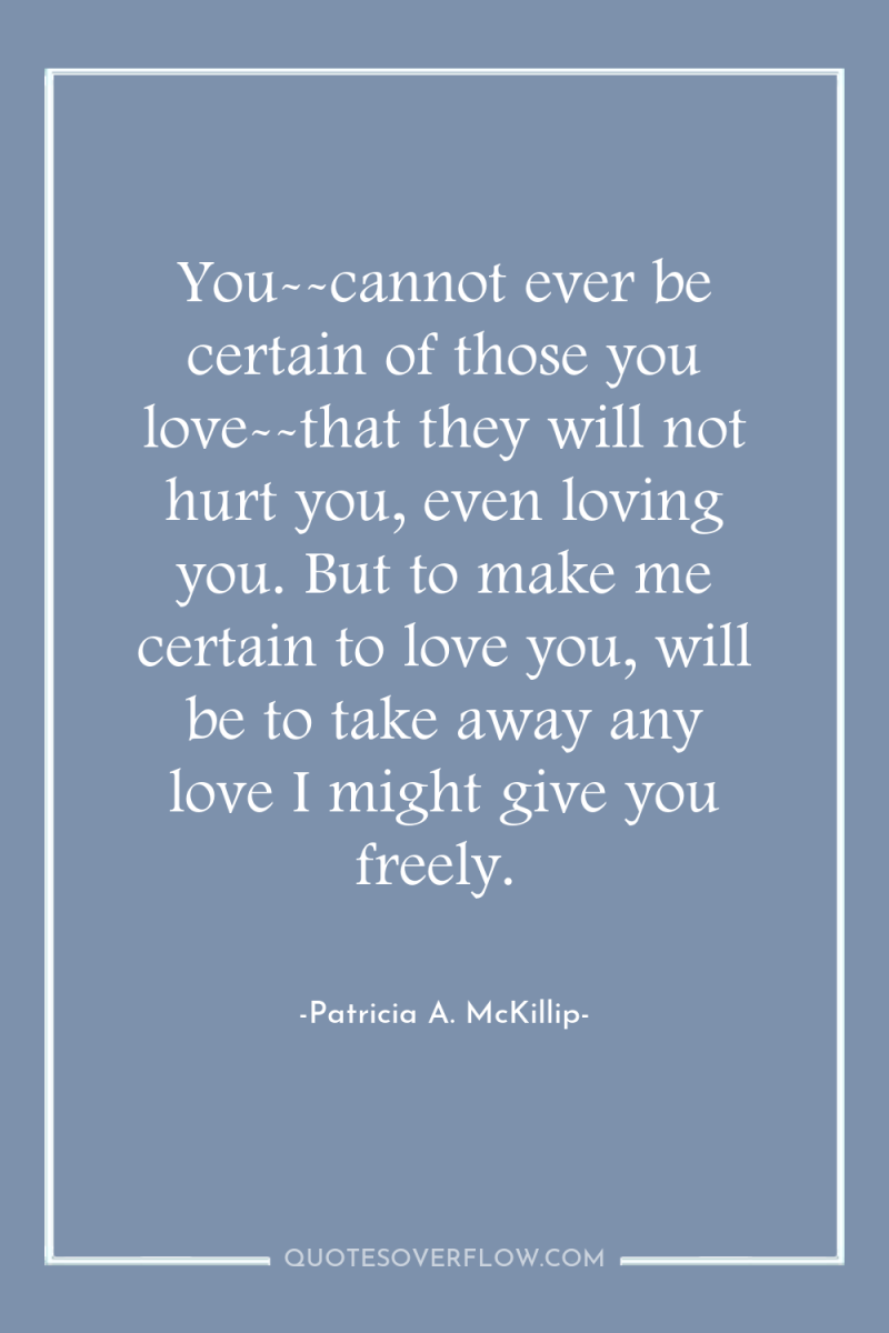 You--cannot ever be certain of those you love--that they will...