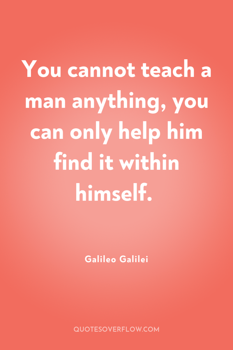 You cannot teach a man anything, you can only help...