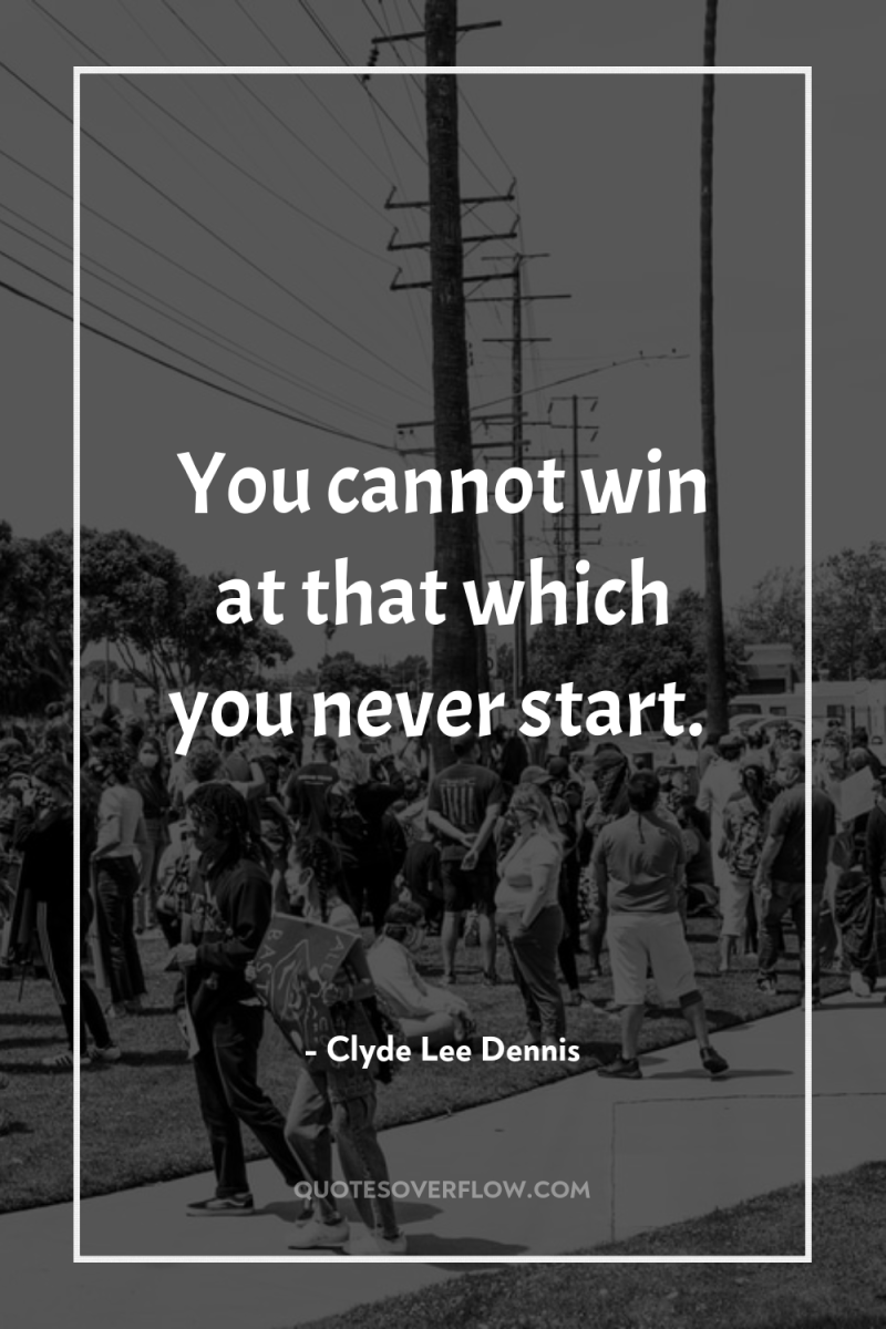You cannot win at that which you never start. 