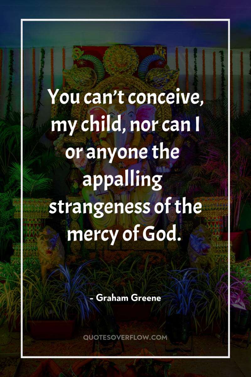 You can’t conceive, my child, nor can I or anyone...