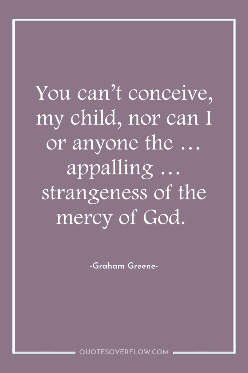 You can’t conceive, my child, nor can I or anyone...