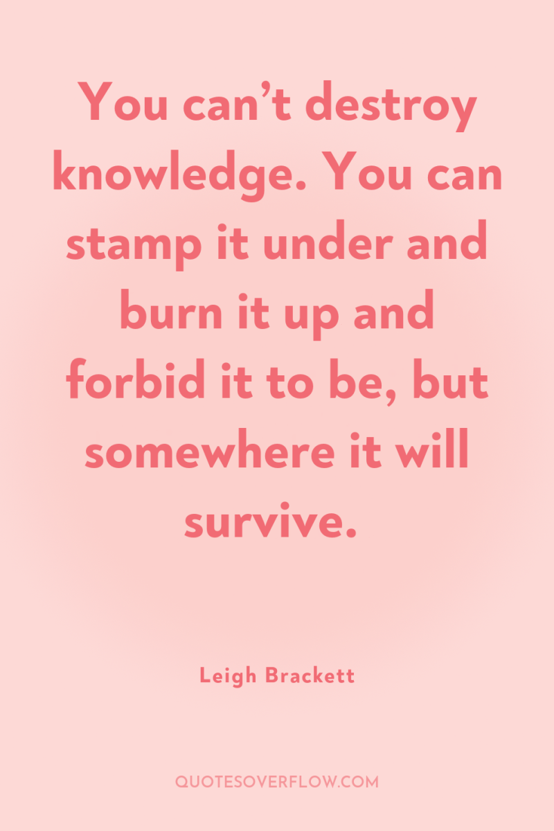 You can’t destroy knowledge. You can stamp it under and...