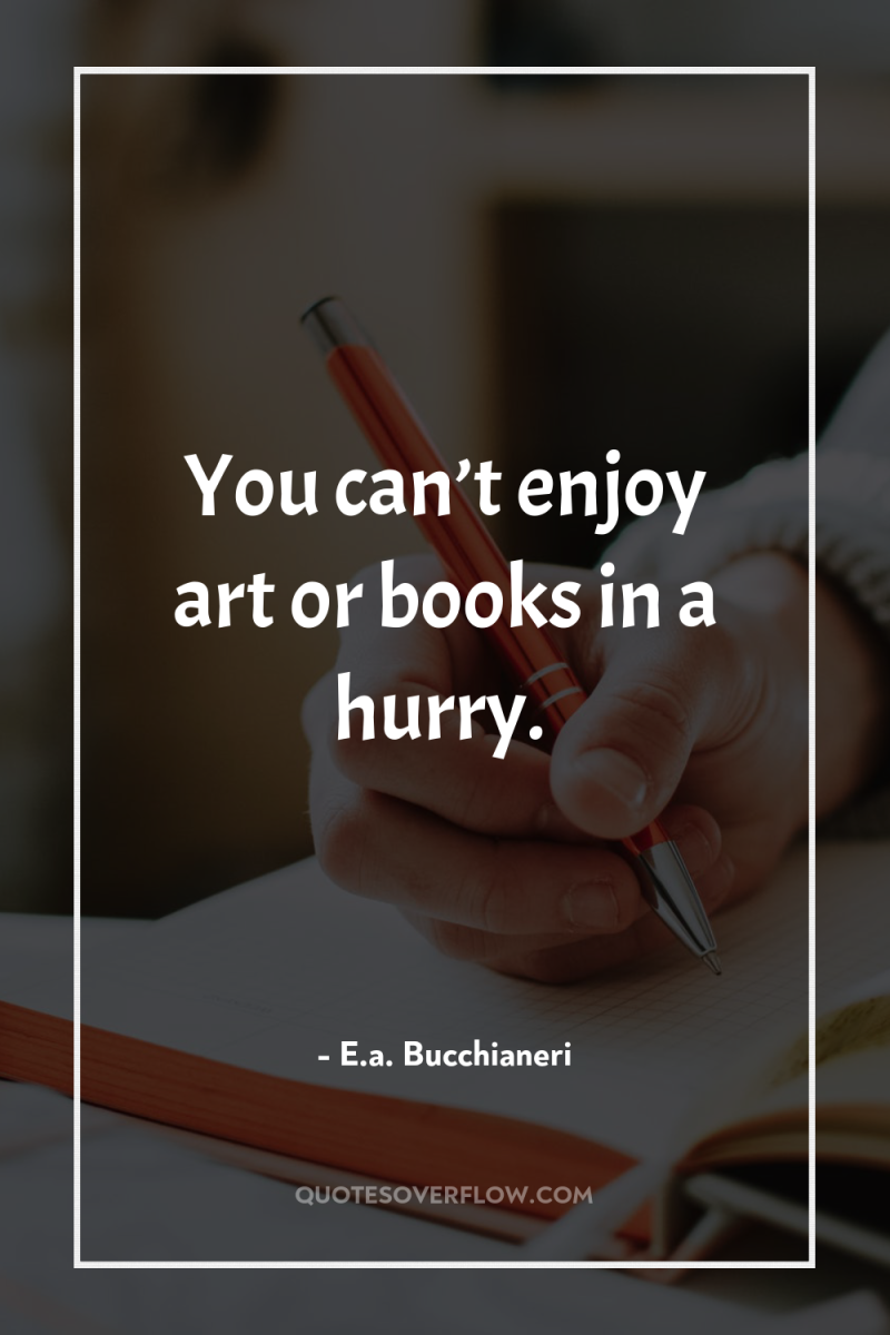 You can’t enjoy art or books in a hurry. 