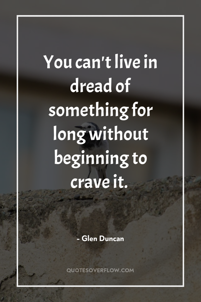 You can't live in dread of something for long without...