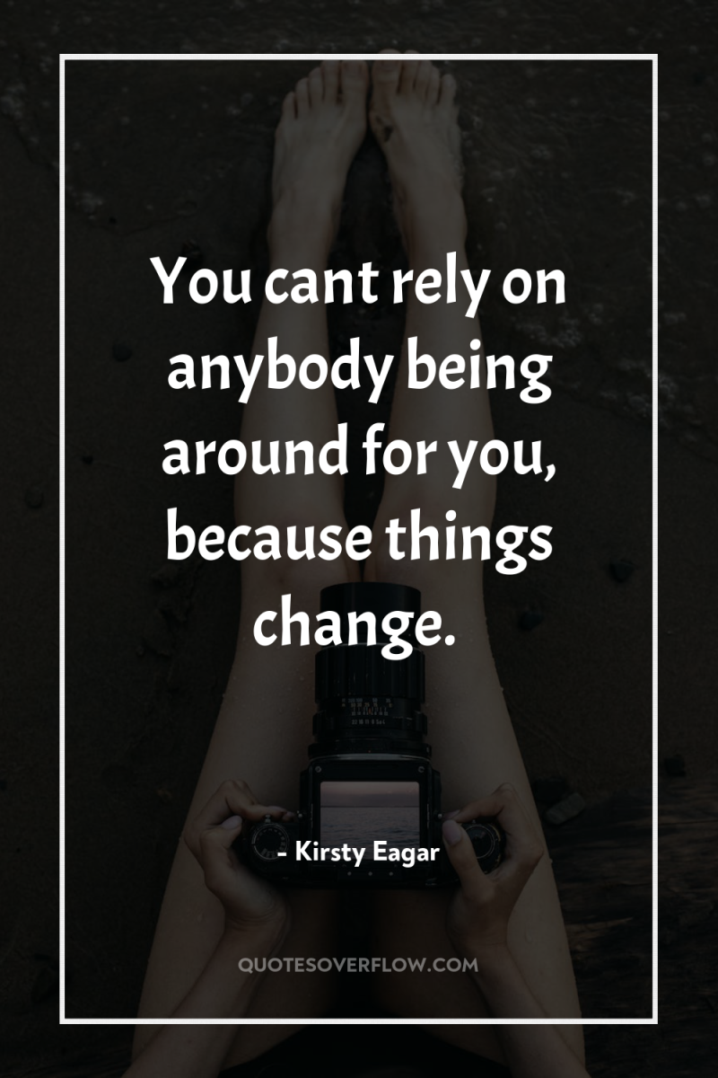 You cant rely on anybody being around for you, because...