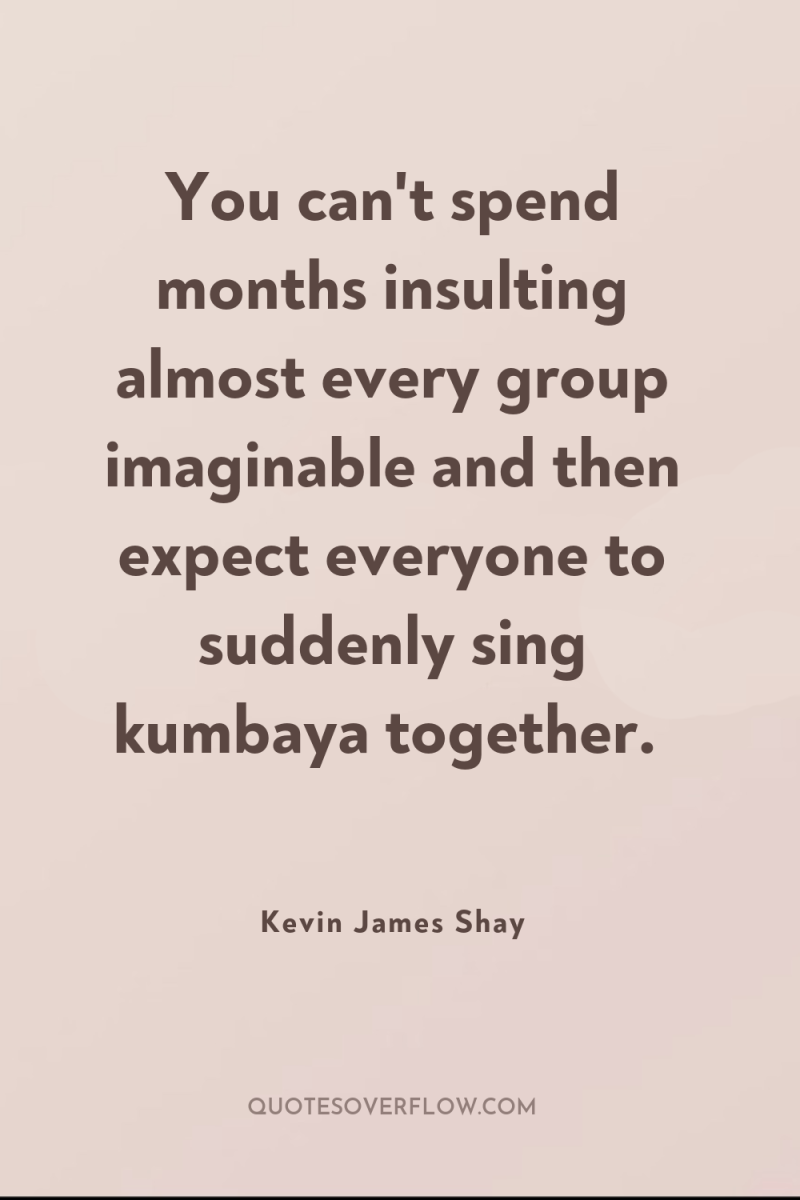 You can't spend months insulting almost every group imaginable and...
