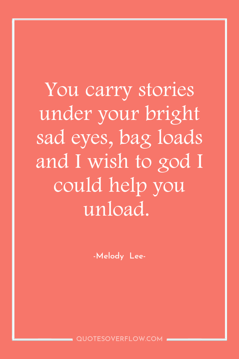 You carry stories under your bright sad eyes, bag loads...