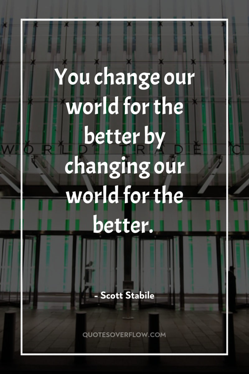 You change our world for the better by changing our...