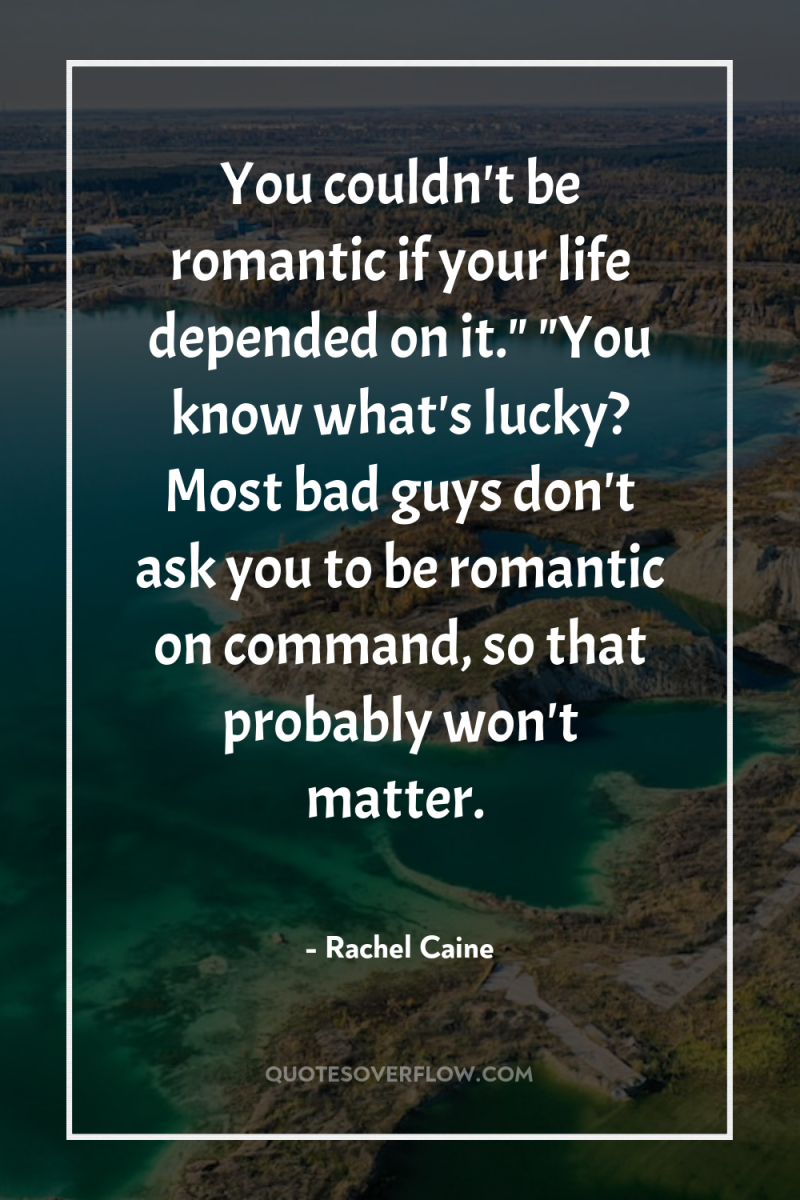 You couldn't be romantic if your life depended on it.