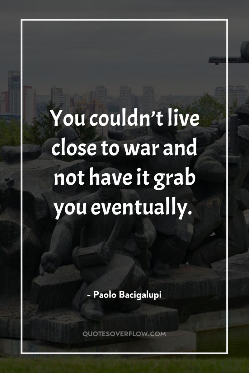 You couldn’t live close to war and not have it...