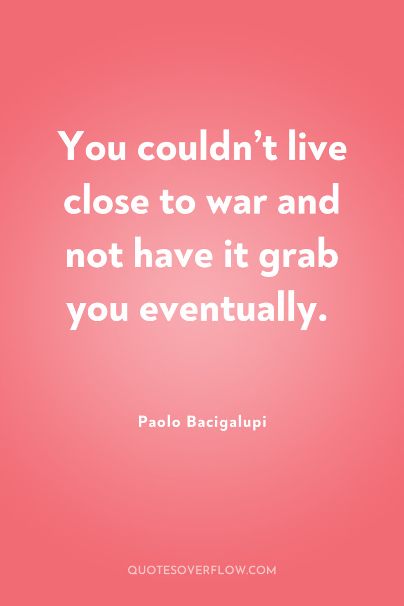 You couldn’t live close to war and not have it...