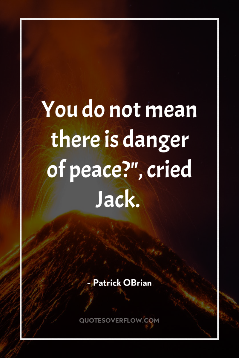 You do not mean there is danger of peace?