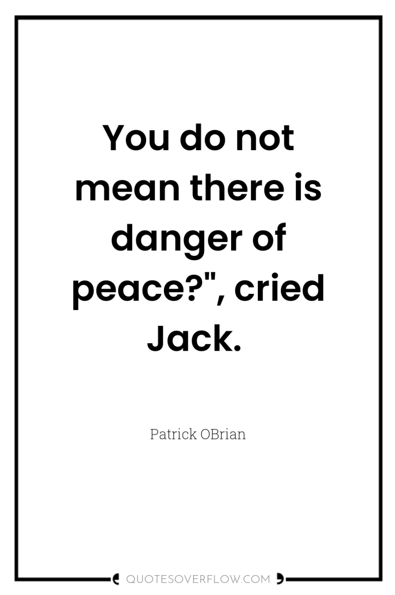You do not mean there is danger of peace?