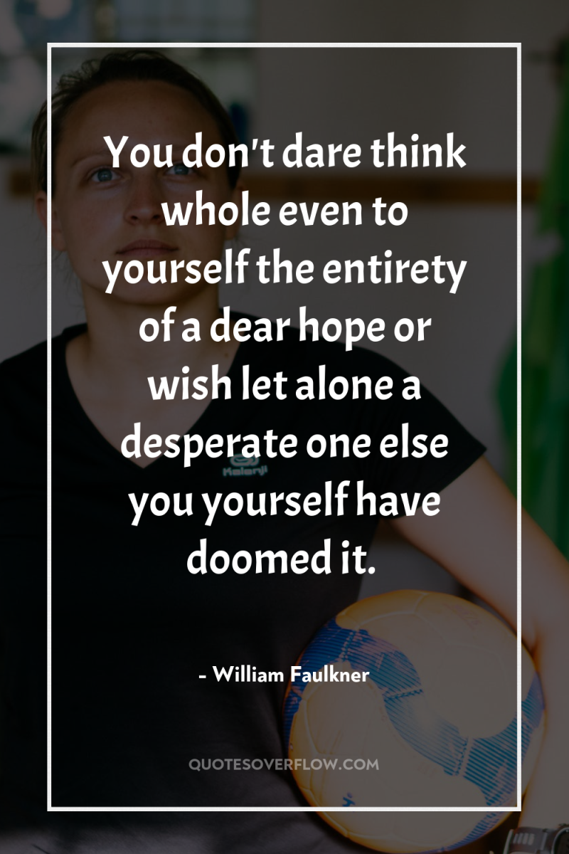 You don't dare think whole even to yourself the entirety...