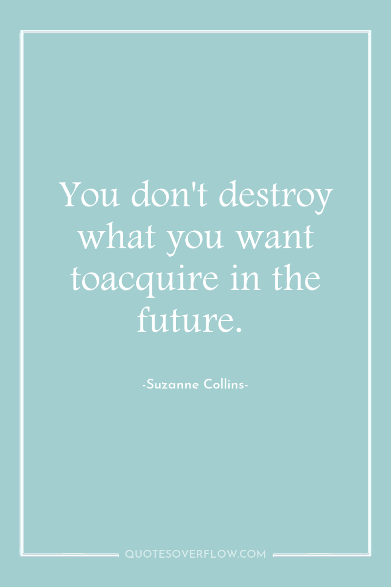You don't destroy what you want toacquire in the future. 