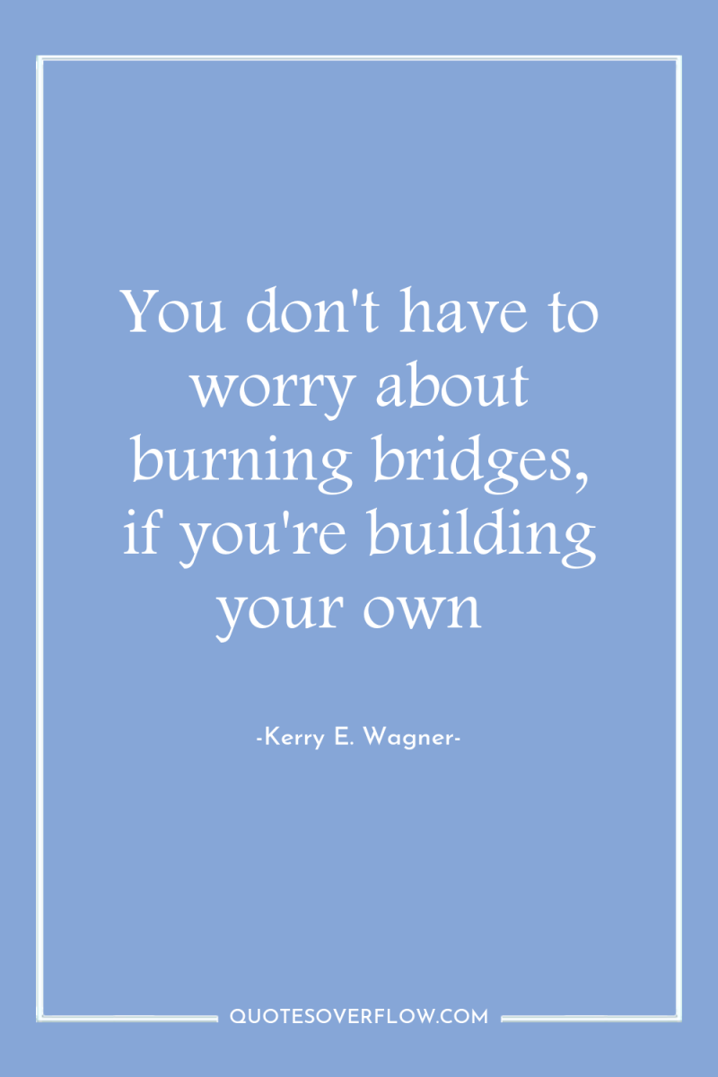 You don't have to worry about burning bridges, if you're...