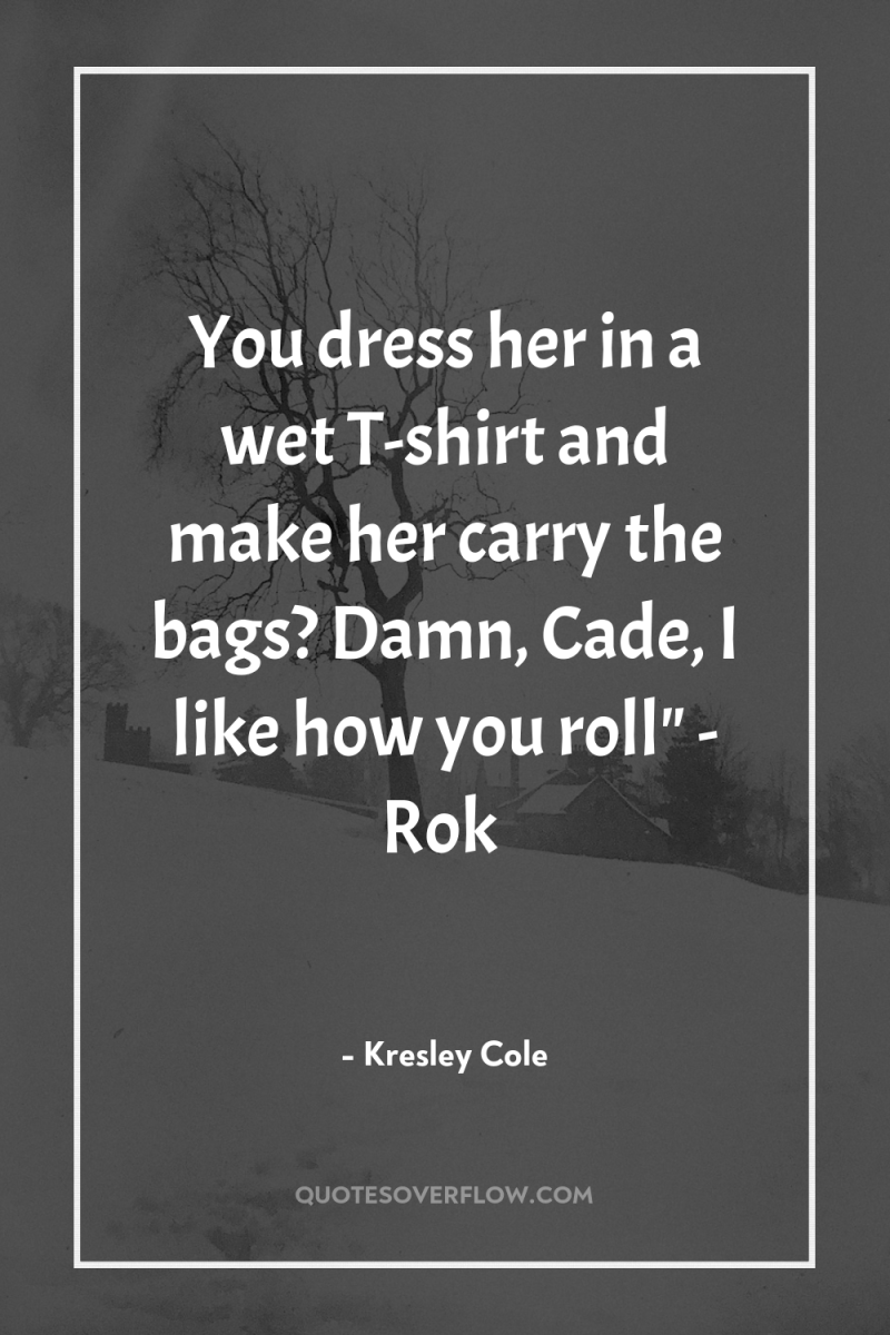 You dress her in a wet T-shirt and make her...