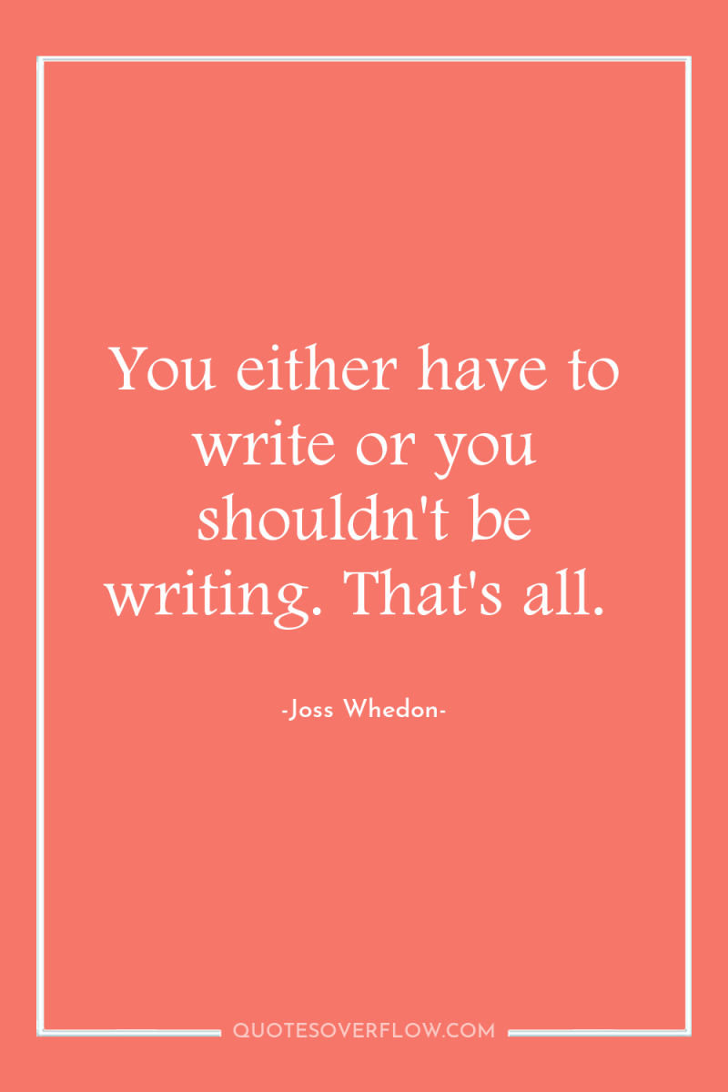 You either have to write or you shouldn't be writing....