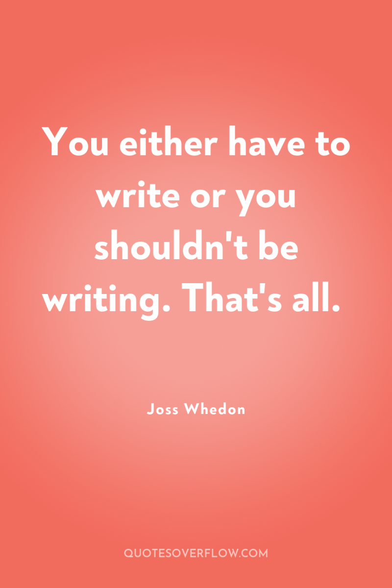 You either have to write or you shouldn't be writing....