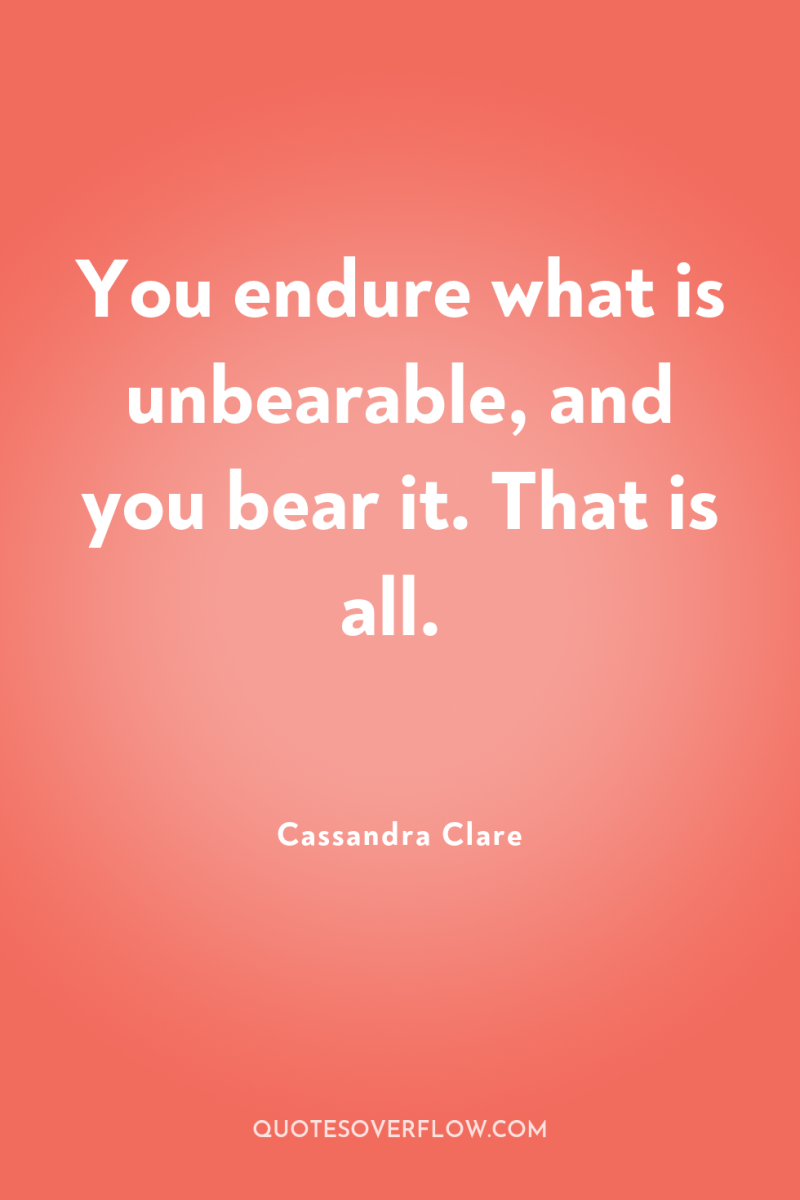 You endure what is unbearable, and you bear it. That...