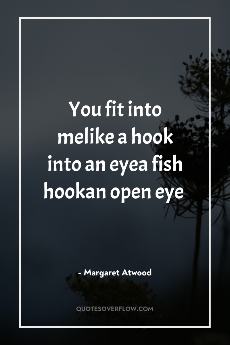 You fit into melike a hook into an eyea fish...