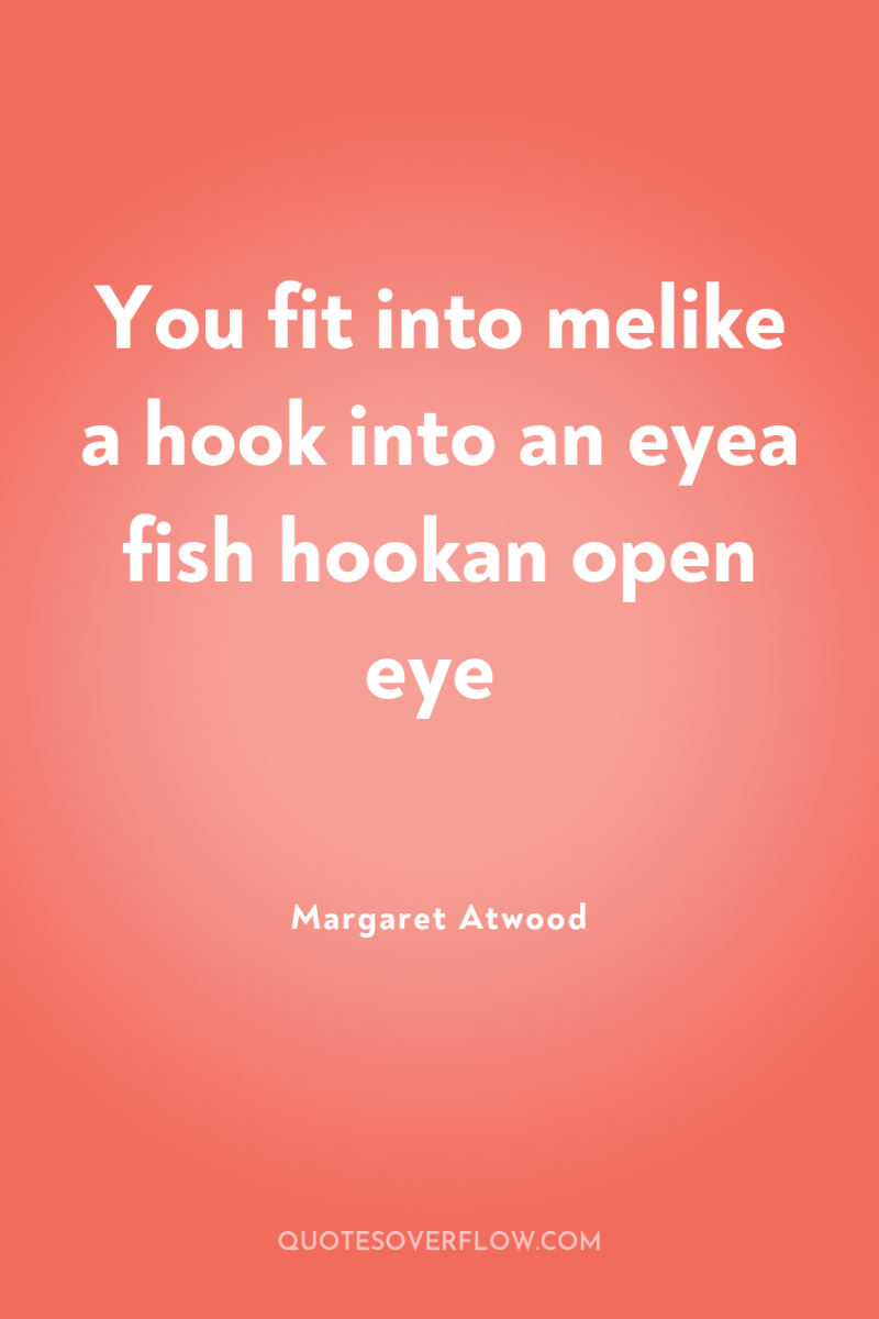 You fit into melike a hook into an eyea fish...