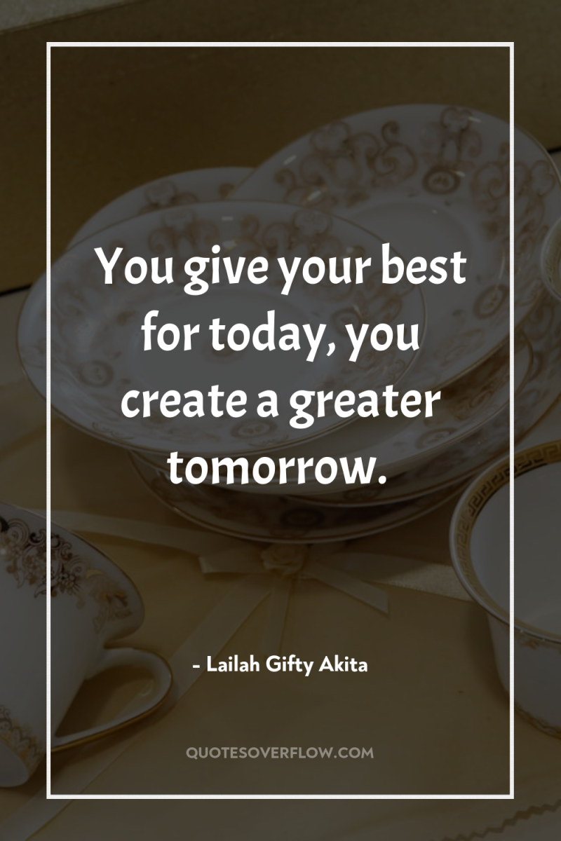 You give your best for today, you create a greater...