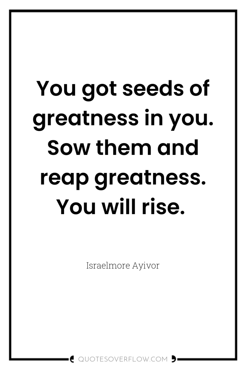 You got seeds of greatness in you. Sow them and...