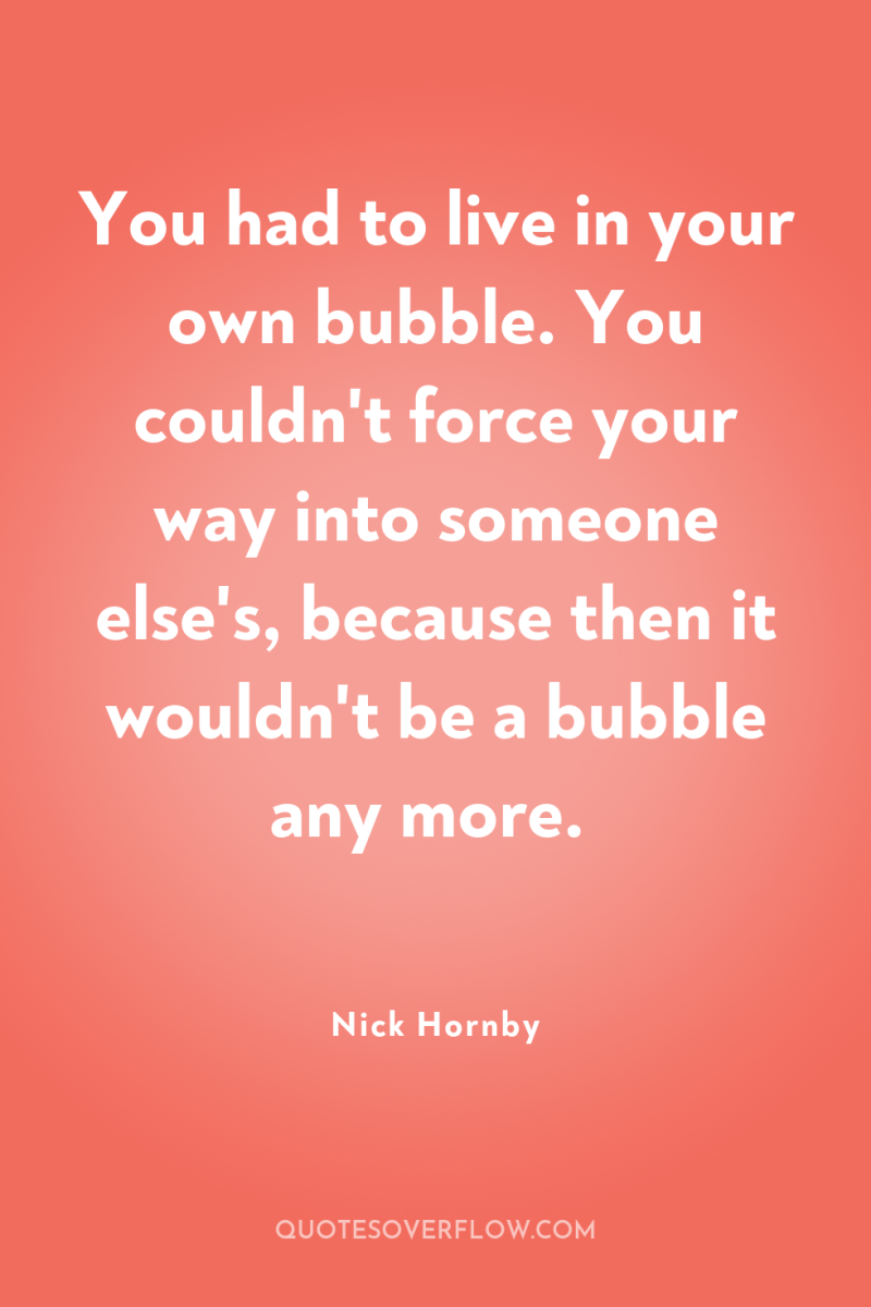 You had to live in your own bubble. You couldn't...