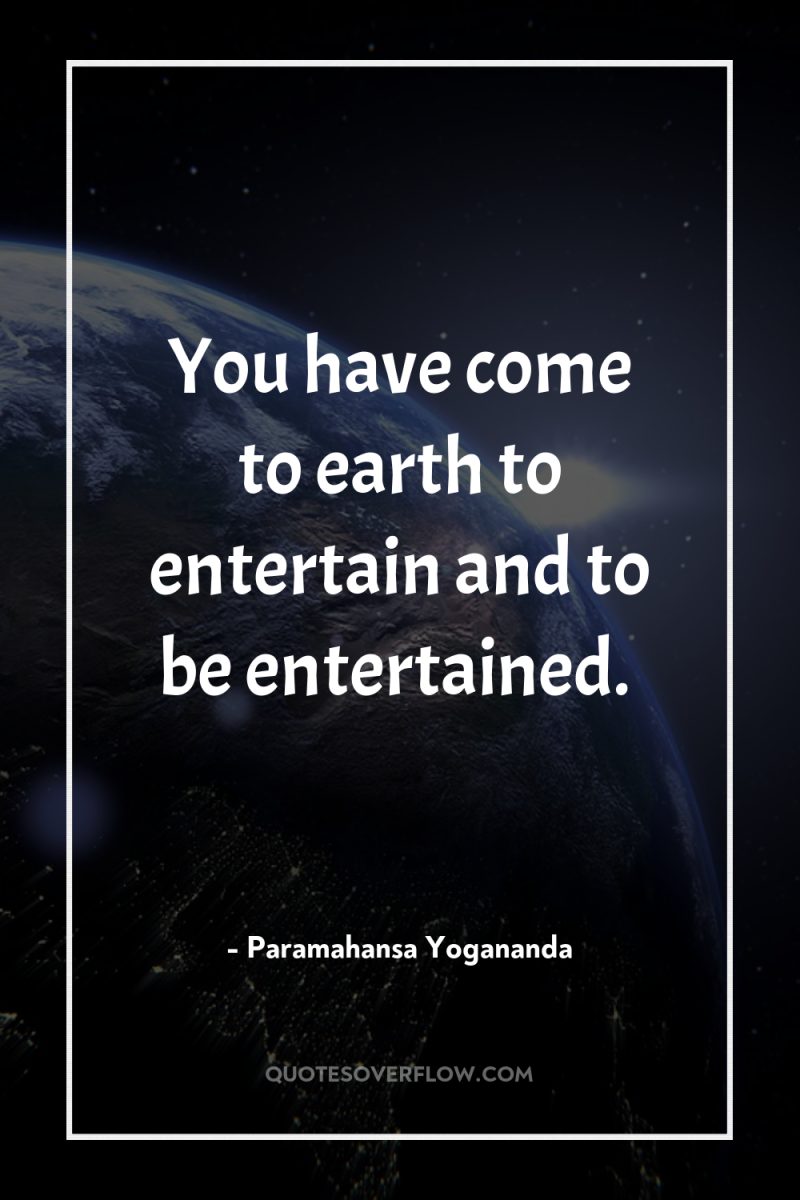 You have come to earth to entertain and to be...