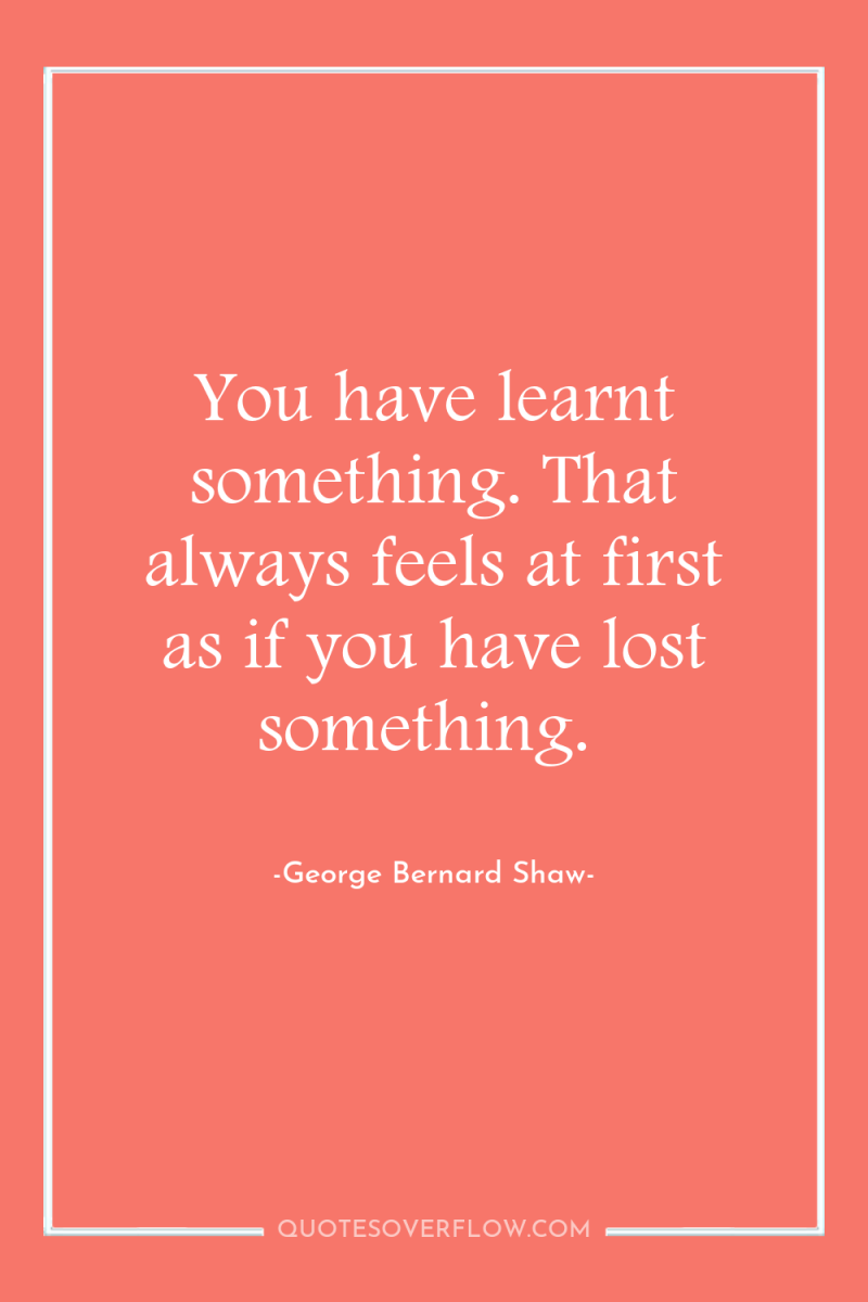You have learnt something. That always feels at first as...