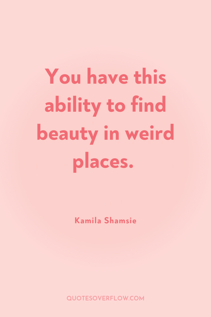 You have this ability to find beauty in weird places. 