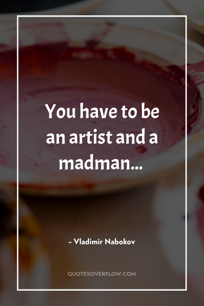 You have to be an artist and a madman... 