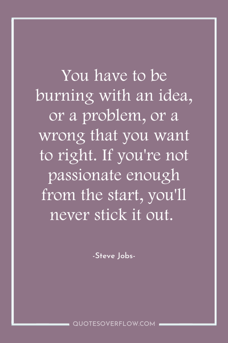 You have to be burning with an idea, or a...