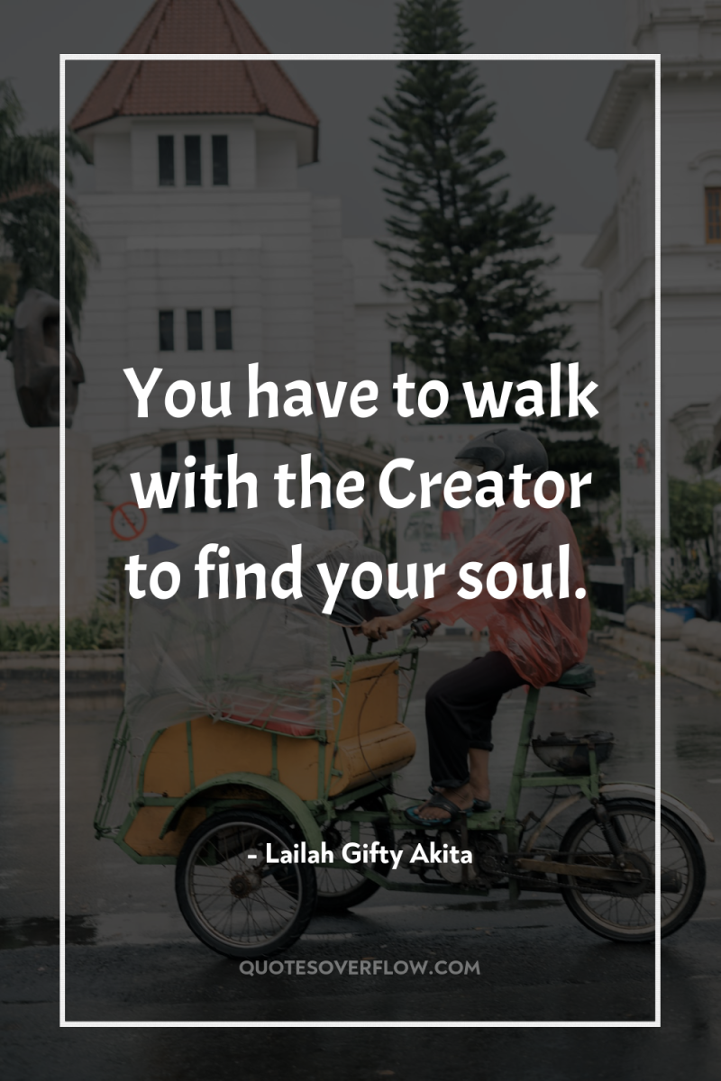 You have to walk with the Creator to find your...