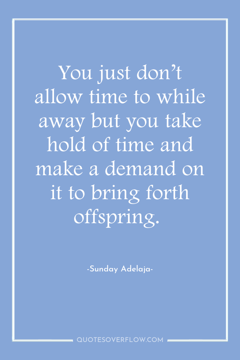 You just don’t allow time to while away but you...