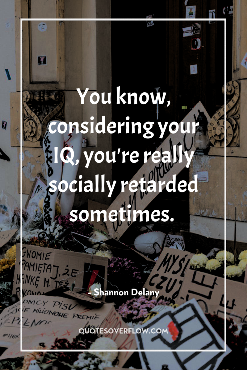 You know, considering your IQ, you're really socially retarded sometimes. 