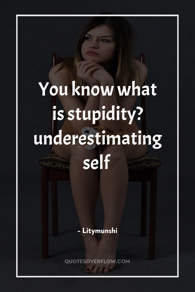 You know what is stupidity? underestimating self 