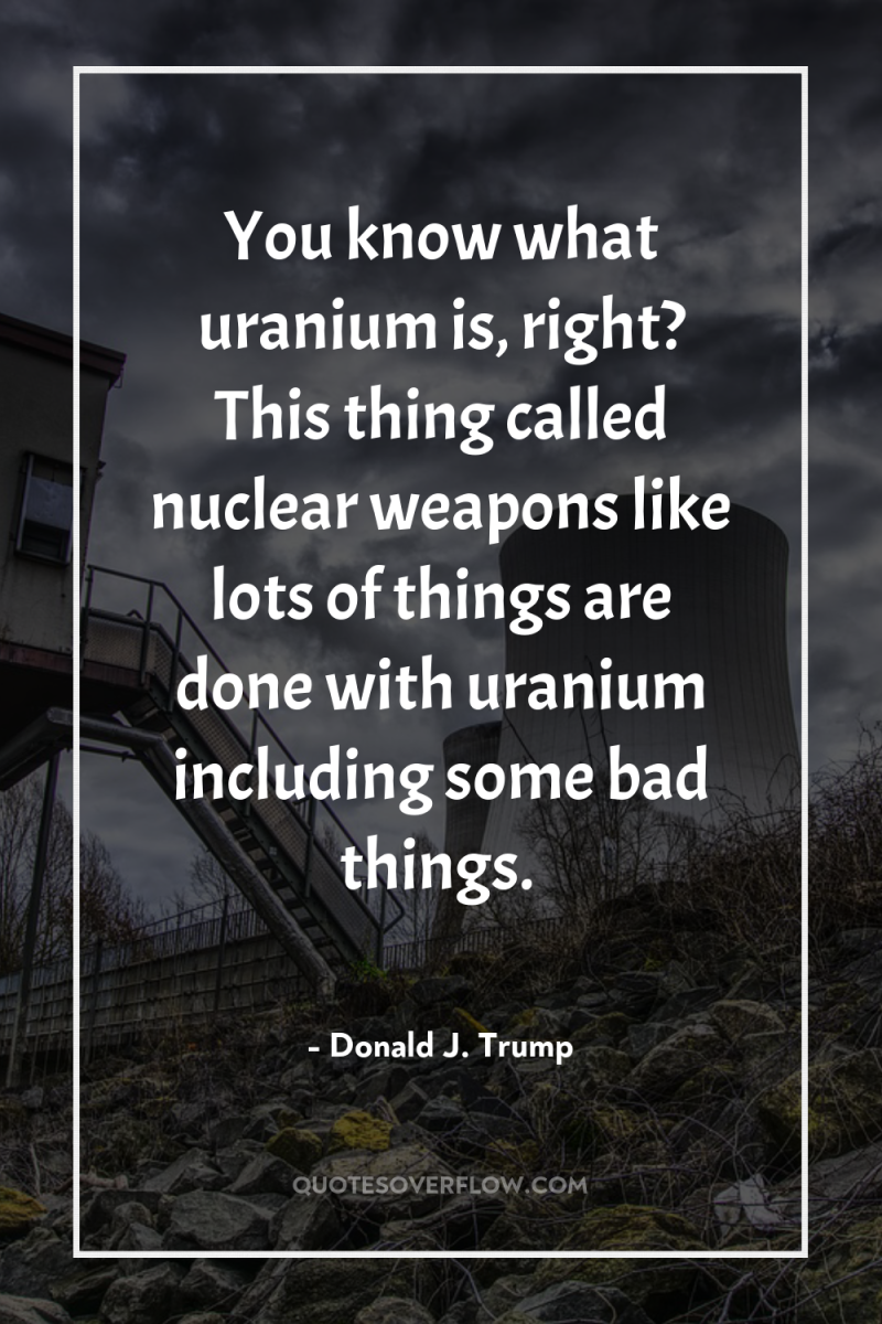 You know what uranium is, right? This thing called nuclear...