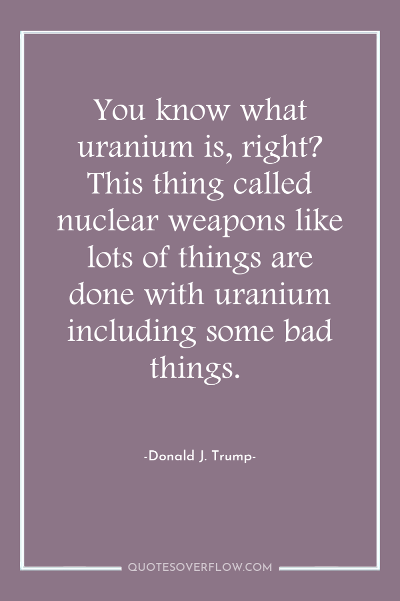 You know what uranium is, right? This thing called nuclear...