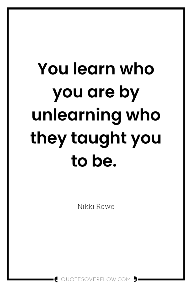 You learn who you are by unlearning who they taught...