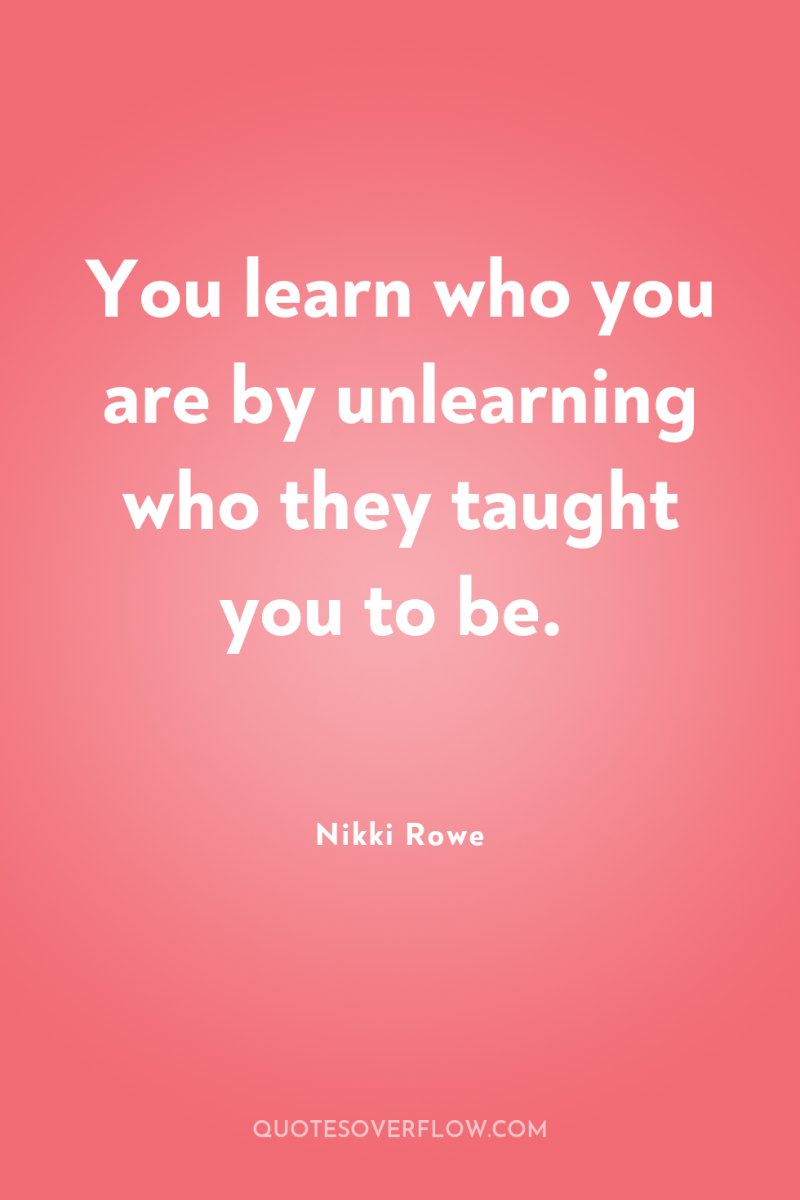 You learn who you are by unlearning who they taught...