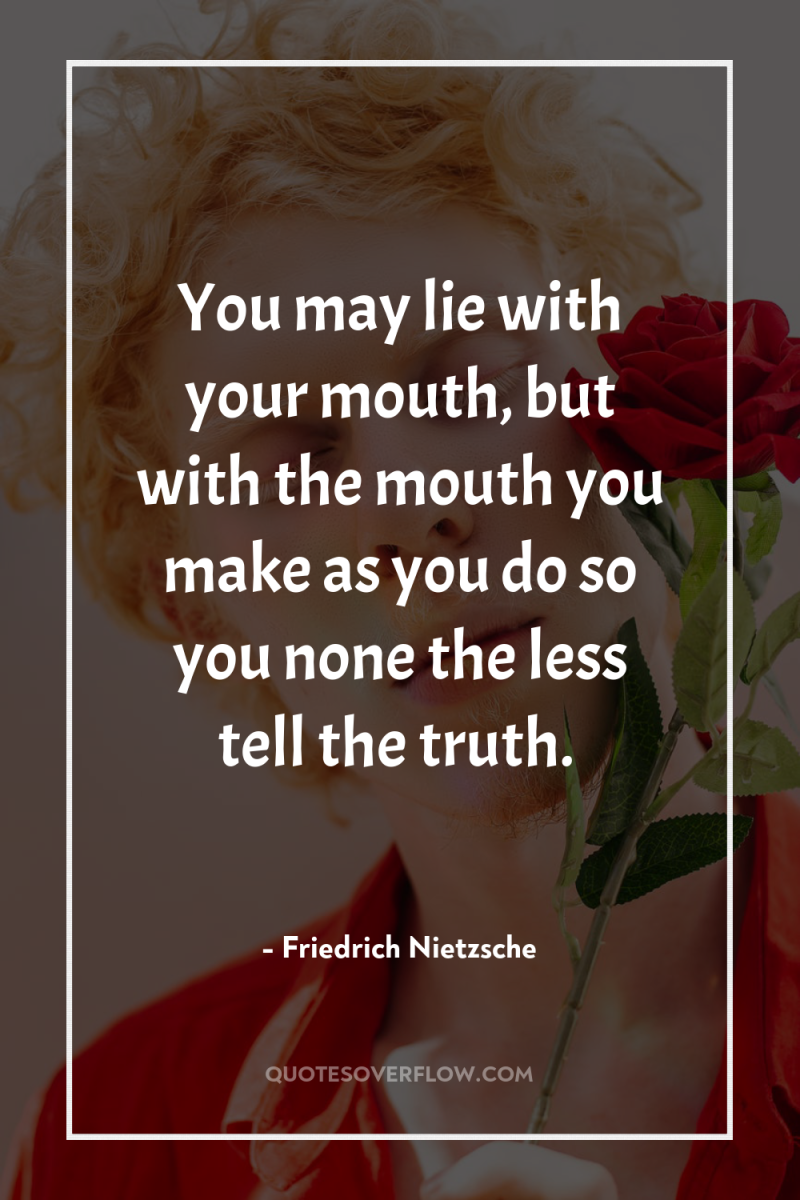 You may lie with your mouth, but with the mouth...