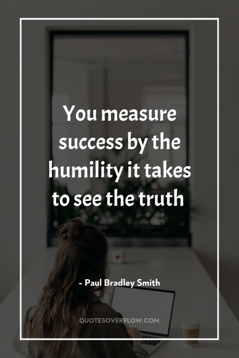 You measure success by the humility it takes to see...