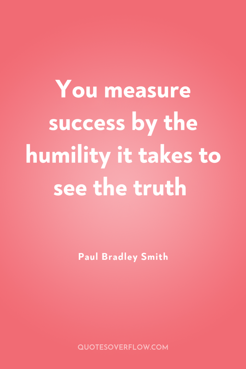You measure success by the humility it takes to see...