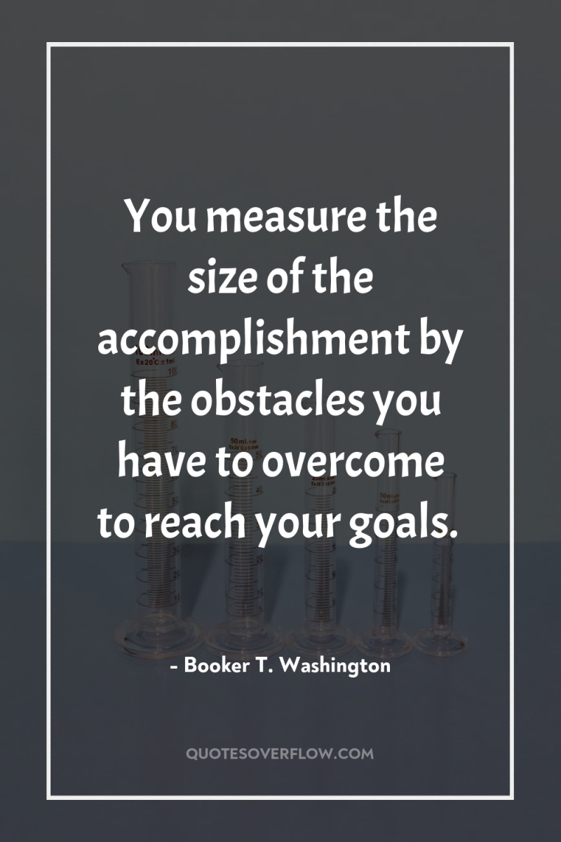 You measure the size of the accomplishment by the obstacles...